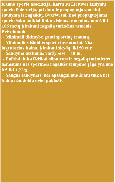 Text Box: Kauno sporto asociacija, kartu su Lietuvos laidynių sporto federacija, pristato ir propaguoja sportinį šaudymą iš ragatkių. Svarbu tai, kad propaguojama sporto šaka puikiai tinka visiems asmenims nuo 6 iki 106 metų įskaitant negalią turinčius asmenis. Privalumai: - Minimali tikimybė gauti sportinę traumą. - Minimalios išlaidos sporto inventoriui. Viso inventorius kaina, įskaitant skydą, iki 50 eur. - Šaudymo atstumas varžybose -  10 m. - Puikiai tinka fiziškai silpniems ir negalią turintiems asmenims nes sportinės ragatkės tempimo jėga yra nuo 0,5 iki 1,2 kg.  - Saugus šaudymas, nes apsaugai nuo šratų tinka bet kokia užuolaida arba paklodė.    