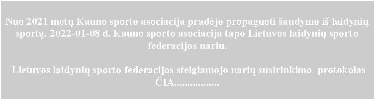 Text Box:    Nuo 2021 metų Kauno sporto asociacija pradėjo propaguoti šaudymo iš laidynių sportą. 2022-01-08 d. Kauno sporto asociacija tapo Lietuvos laidynių sporto federacijos nariu.  Lietuvos laidynių sporto federacijos steigiamojo narių susirinkimo  protokolas ČIA.................                                 